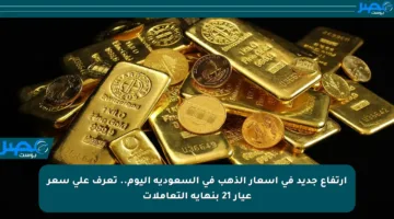 ارتفاع جديد في أسعار الذهب في السعودية اليوم.. تعرف على سعر عيار 21 بنهاية التعاملات